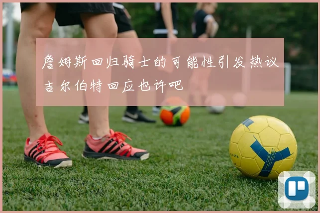 詹姆斯回归骑士的可能性引发热议吉尔伯特回应也许吧