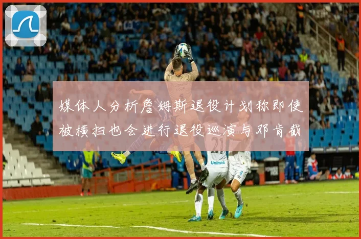 媒体人分析詹姆斯退役计划称即使被横扫也会进行退役巡演与邓肯截然不同