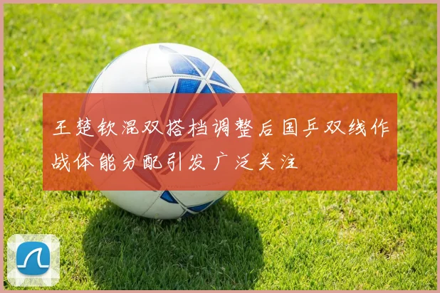 王楚钦混双搭档调整后国乒双线作战体能分配引发广泛关注