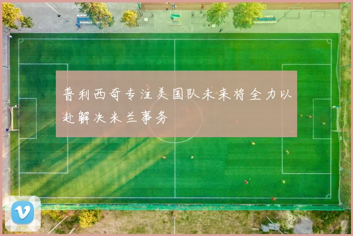 普利西奇专注美国队未来将全力以赴解决米兰事务