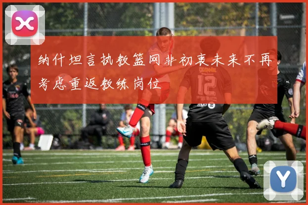 纳什坦言执教篮网非初衷未来不再考虑重返教练岗位