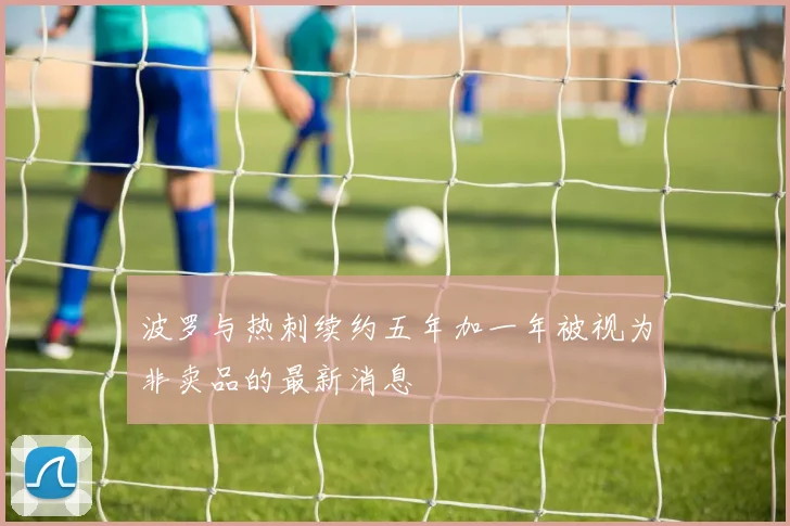 波罗与热刺续约五年加一年被视为非卖品的最新消息