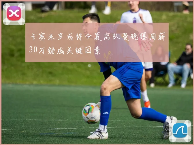 卡塞米罗或将今夏离队曼晚曝周薪30万镑成关键因素