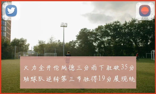火力全开伦纳德三分雨下狂砍35分助球队逆转第三节独得19分展现统治力