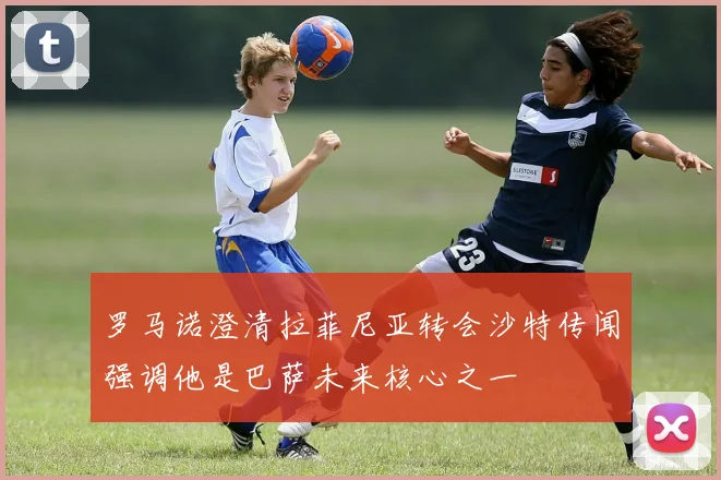 罗马诺澄清拉菲尼亚转会沙特传闻强调他是巴萨未来核心之一