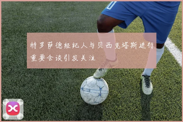特罗萨德经纪人与贝西克塔斯进行重要会谈引发关注