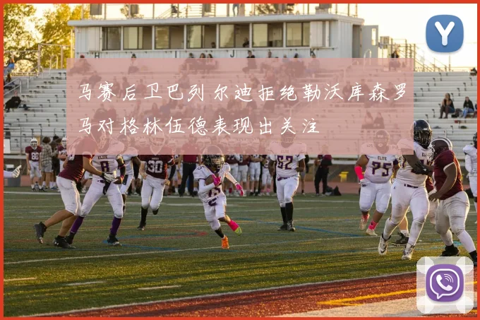 马赛后卫巴列尔迪拒绝勒沃库森罗马对格林伍德表现出关注