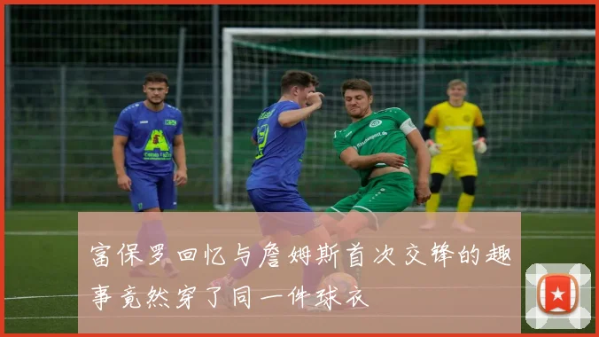 富保罗回忆与詹姆斯首次交锋的趣事竟然穿了同一件球衣