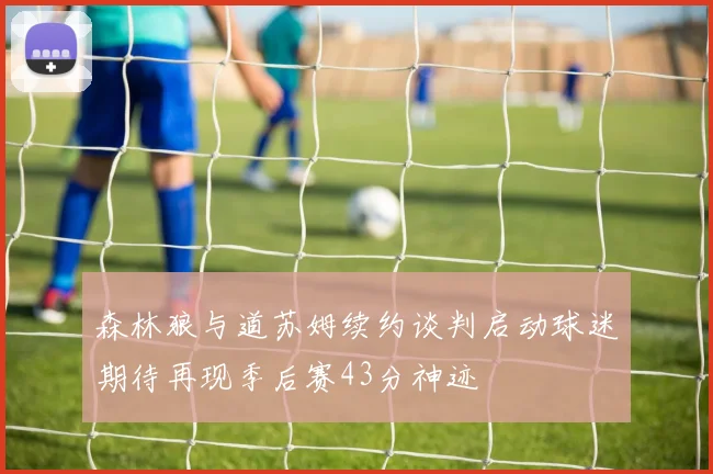 森林狼与道苏姆续约谈判启动球迷期待再现季后赛43分神迹