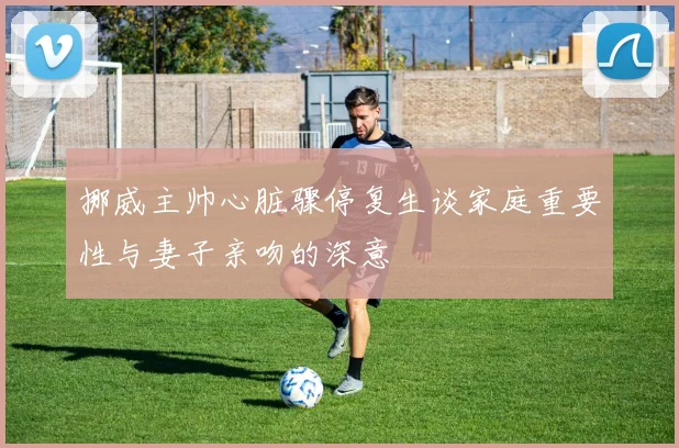 挪威主帅心脏骤停复生谈家庭重要性与妻子亲吻的深意