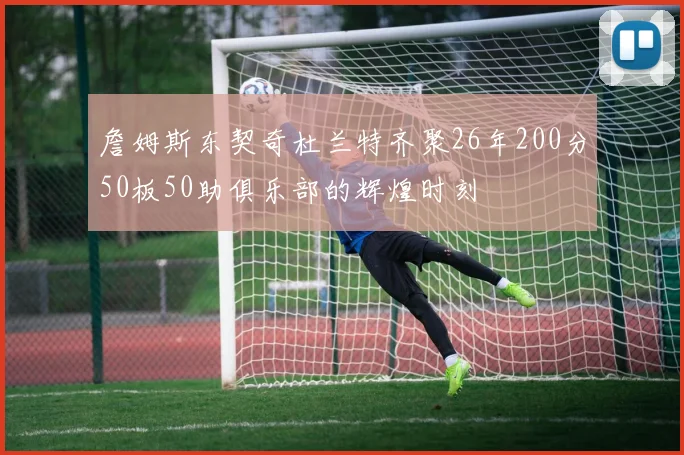 詹姆斯东契奇杜兰特齐聚26年200分50板50助俱乐部的辉煌时刻