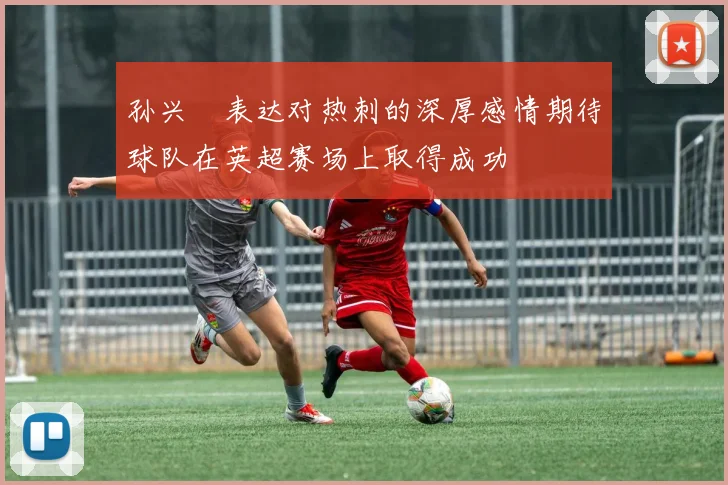 孙兴慜表达对热刺的深厚感情期待球队在英超赛场上取得成功