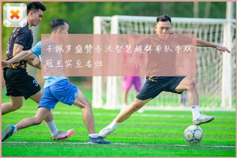 卡佩罗盛赞齐沃智慧超群率队夺双冠王实至名归