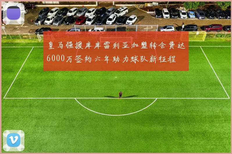 皇马强援库库雷利亚加盟转会费达6000万签约六年助力球队新征程