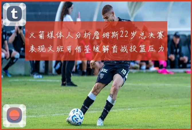 火箭媒体人分析詹姆斯22岁总决赛表现文班可借鉴缓解首战投篮压力
