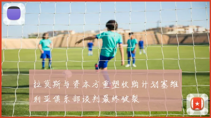 拉莫斯与资本方重塑收购计划塞维利亚俱乐部谈判最终破裂