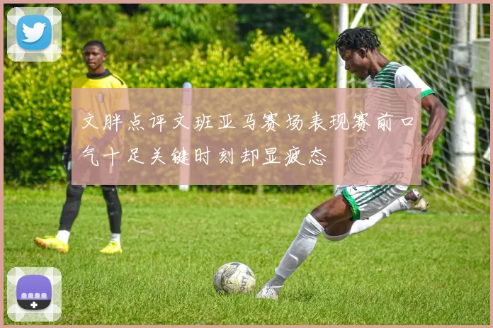 文胖点评文班亚马赛场表现赛前口气十足关键时刻却显疲态