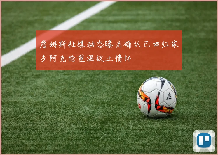 詹姆斯社媒动态曝光确认已回归家乡阿克伦重温故土情怀