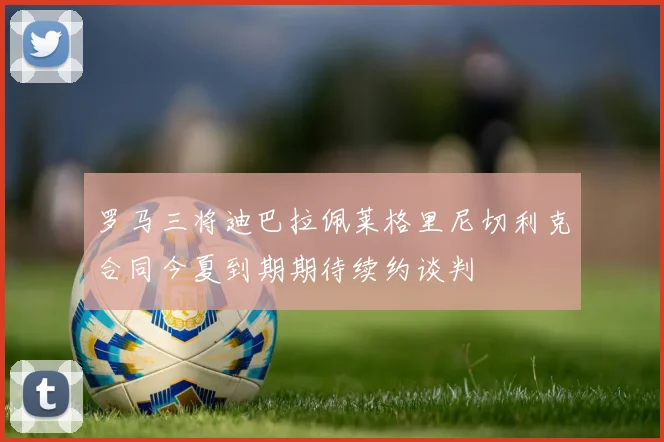 罗马三将迪巴拉佩莱格里尼切利克合同今夏到期期待续约谈判