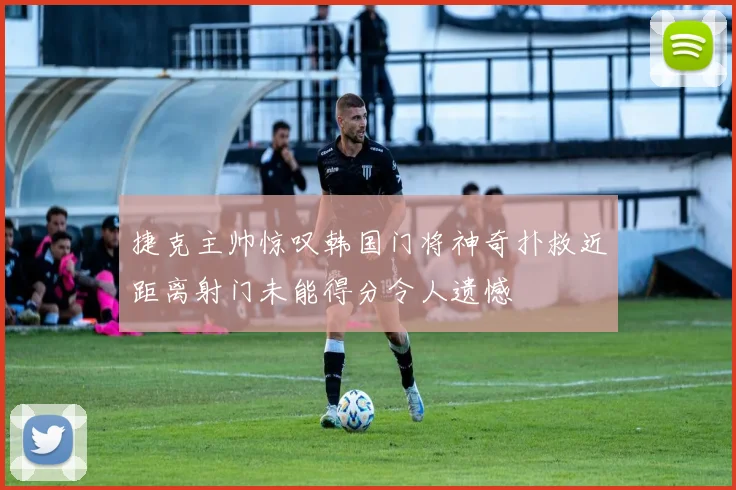 捷克主帅惊叹韩国门将神奇扑救近距离射门未能得分令人遗憾