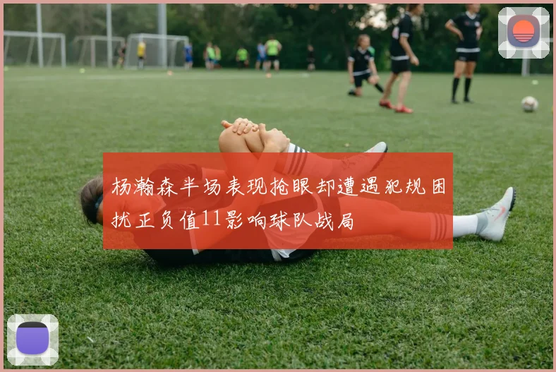 杨瀚森半场表现抢眼却遭遇犯规困扰正负值11影响球队战局
