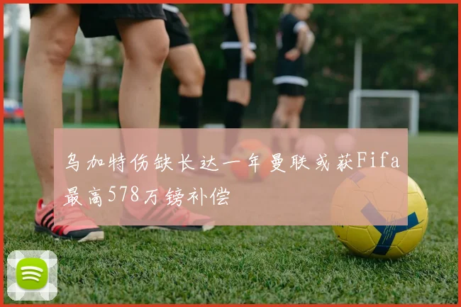 乌加特伤缺长达一年曼联或获Fifa最高578万镑补偿