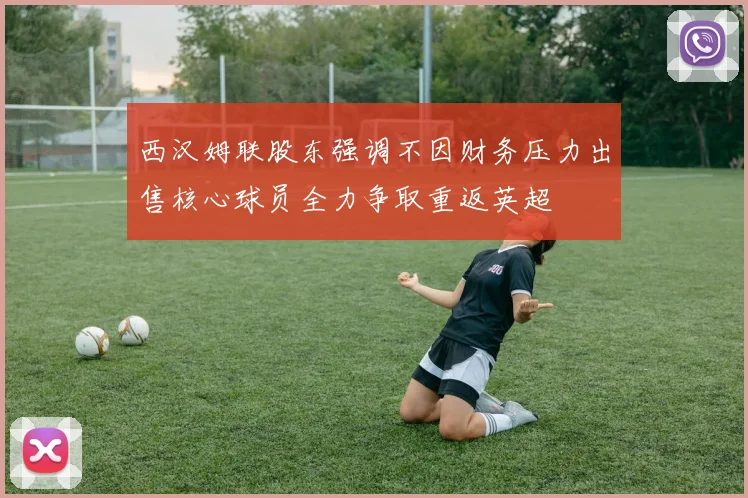 西汉姆联股东强调不因财务压力出售核心球员全力争取重返英超