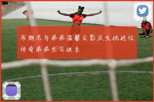 布朗尼与弟弟温馨合影庆生祝这位传奇弟弟生日快乐