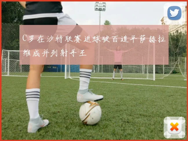 C罗在沙特联赛进球破百追平萨赫拉维成并列射手王