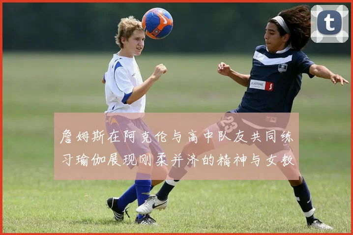 詹姆斯在阿克伦与高中队友共同练习瑜伽展现刚柔并济的精神与女教练合影留念