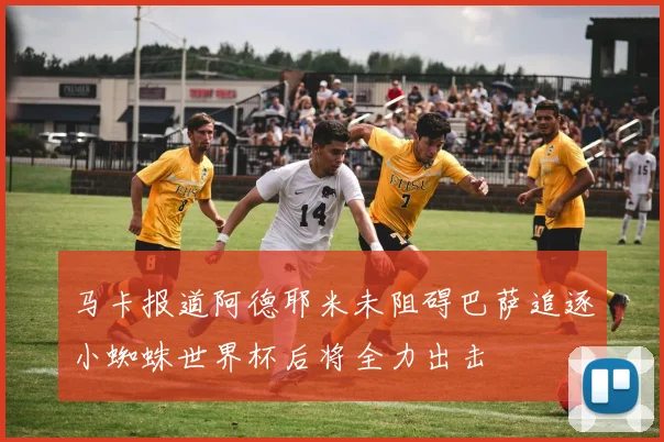 马卡报道阿德耶米未阻碍巴萨追逐小蜘蛛世界杯后将全力出击