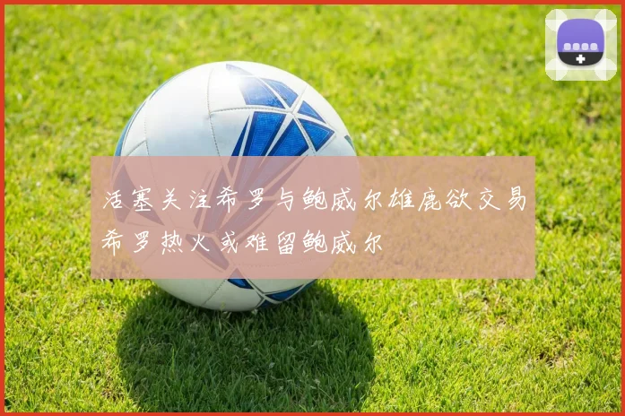 活塞关注希罗与鲍威尔雄鹿欲交易希罗热火或难留鲍威尔