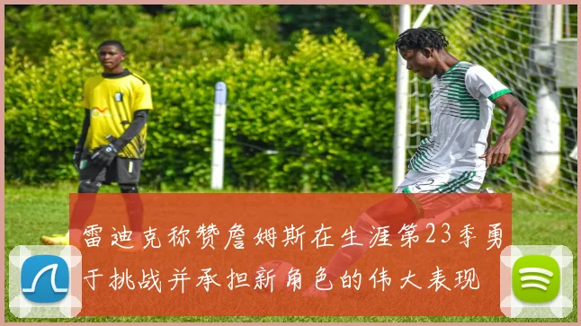 雷迪克称赞詹姆斯在生涯第23季勇于挑战并承担新角色的伟大表现