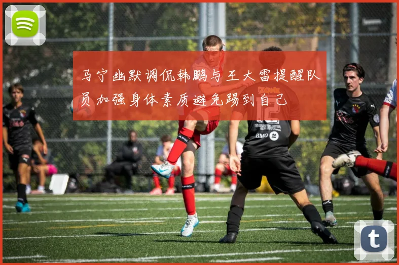 马宁幽默调侃韩鹏与王大雷提醒队员加强身体素质避免踢到自己