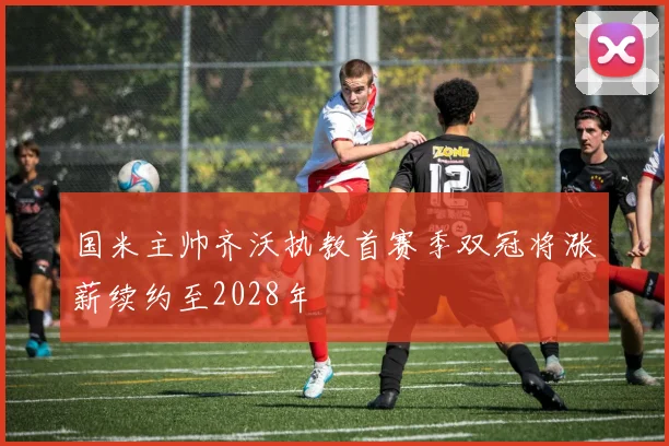 国米主帅齐沃执教首赛季双冠将涨薪续约至2028年