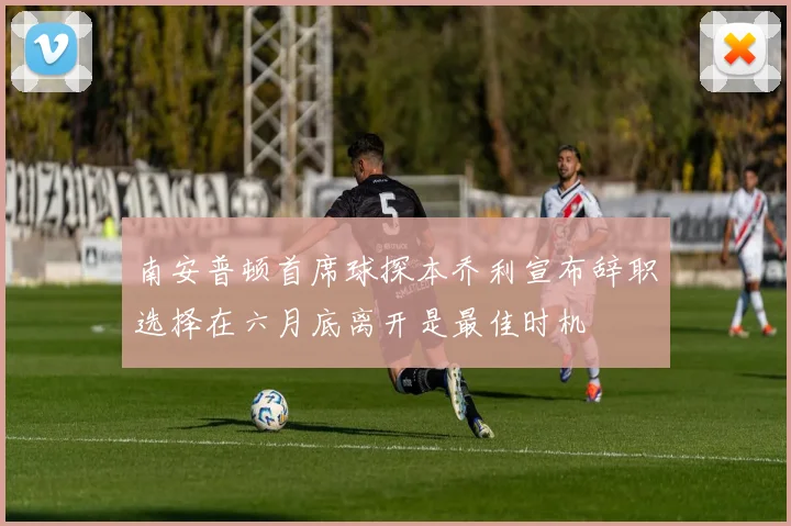 南安普顿首席球探本乔利宣布辞职选择在六月底离开是最佳时机